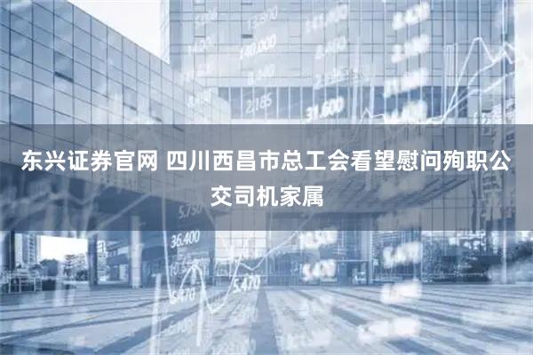 东兴证券官网 四川西昌市总工会看望慰问殉职公交司机家属