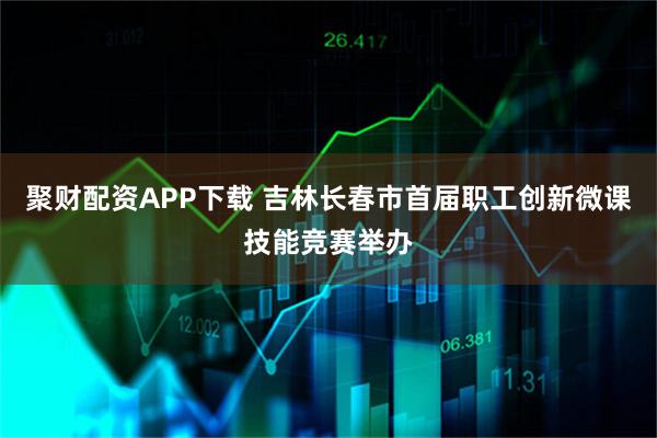 聚财配资APP下载 吉林长春市首届职工创新微课技能竞赛举办