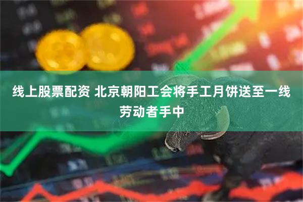 线上股票配资 北京朝阳工会将手工月饼送至一线劳动者手中