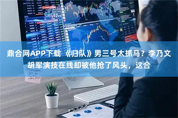 鼎合网APP下载 《归队》男三号太抓马？李乃文胡军演技在线却被他抢了风头，这合