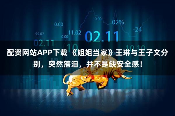 配资网站APP下载 《姐姐当家》王琳与王子文分别，突然落泪，并不是缺安全感！