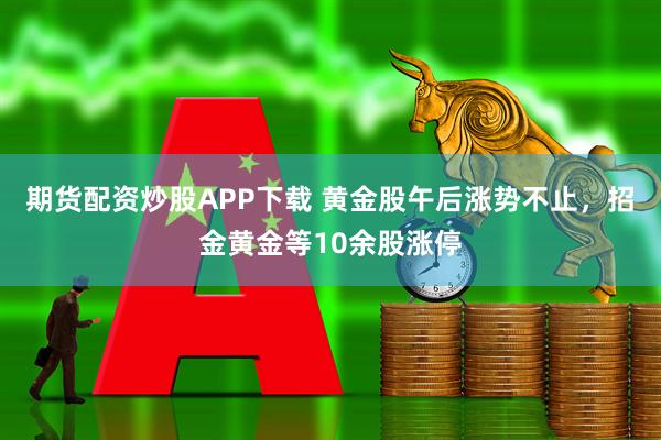 期货配资炒股APP下载 黄金股午后涨势不止，招金黄金等10余股涨停