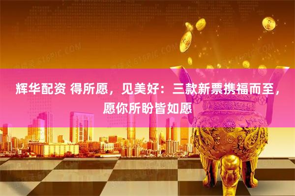 辉华配资 得所愿，见美好：三款新票携福而至，愿你所盼皆如愿