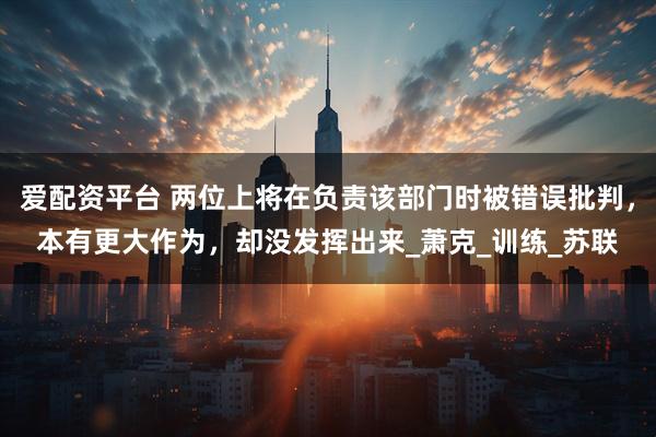 爱配资平台 两位上将在负责该部门时被错误批判，本有更大作为，却没发挥出来_萧克_训练_苏联