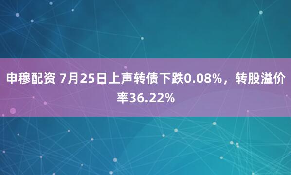 申穆配资 7月25日上声转债下跌0.08%，转股溢价率36.22%