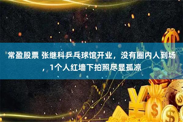 常盈股票 张继科乒乓球馆开业，没有圈内人到场，1个人红墙下拍照尽显孤凉
