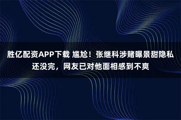 胜亿配资APP下载 尴尬！张继科涉赌曝景甜隐私还没完，网友已对他面相感到不爽