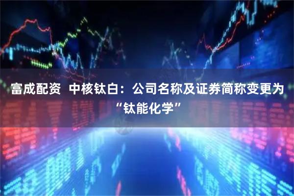 富成配资  中核钛白：公司名称及证券简称变更为“钛能化学”