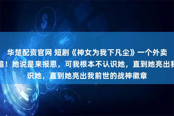 华楚配资官网 短剧《神女为我下凡尘》一个外卖员，竟被神女倒追！她说是来报恩，可我根本不认识她，直到她亮出我前世的战神徽章
