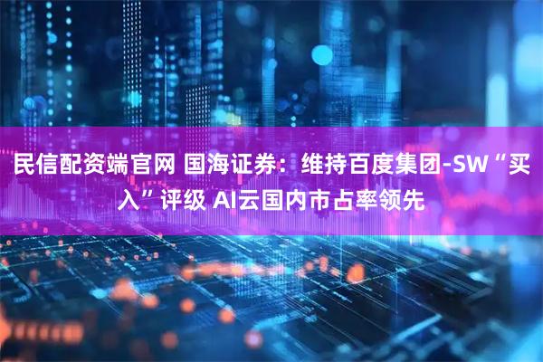 民信配资端官网 国海证券：维持百度集团-SW“买入”评级 AI云国内市占率领先