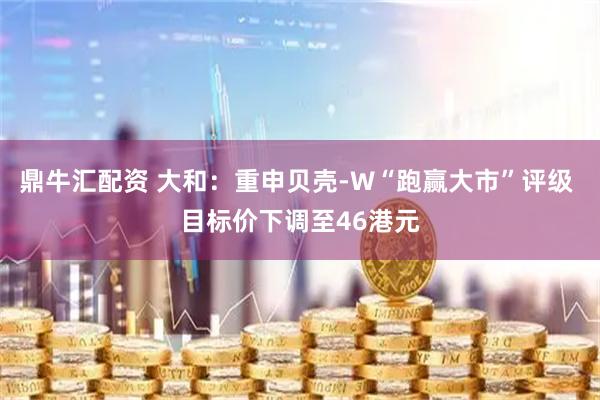 鼎牛汇配资 大和：重申贝壳-W“跑赢大市”评级 目标价下调至46港元