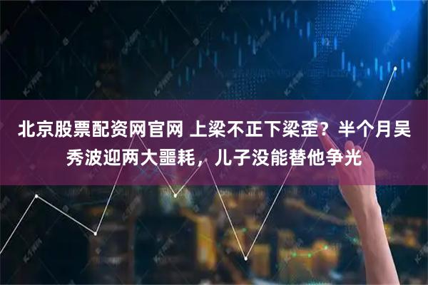 北京股票配资网官网 上梁不正下梁歪？半个月吴秀波迎两大噩耗，儿子没能替他争光