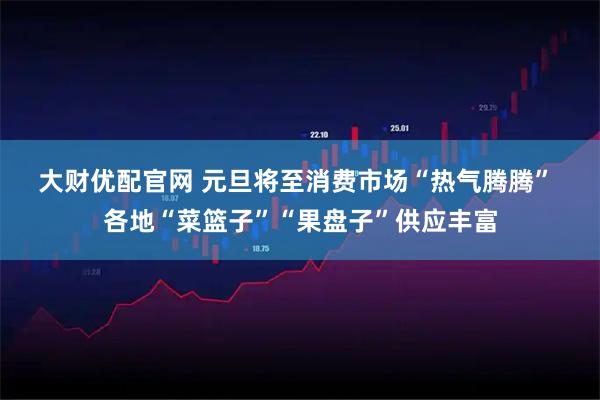 大财优配官网 元旦将至消费市场“热气腾腾” 各地“菜篮子”“果盘子”供应丰富