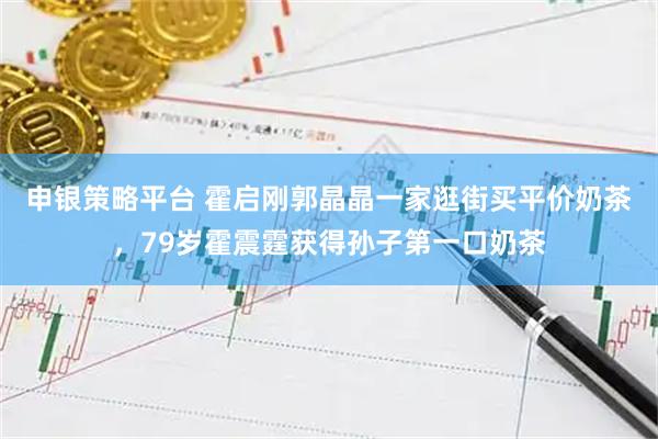 申银策略平台 霍启刚郭晶晶一家逛街买平价奶茶，79岁霍震霆获得孙子第一口奶茶