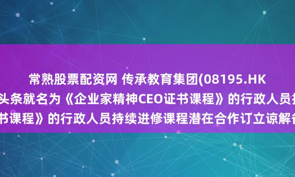 常熟股票配资网 传承教育集团(08195.HK)与知识交流学院及亲子头条就名为《企业家精神CEO证书课程》的行政人员持续进修课程潜在合作订立谅解备忘录