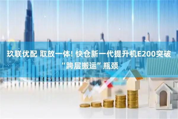 玖联优配 取放一体! 快仓新一代提升机E200突破“跨层搬运”瓶颈