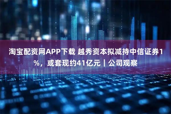 淘宝配资网APP下载 越秀资本拟减持中信证券1%，或套现约41亿元｜公司观察