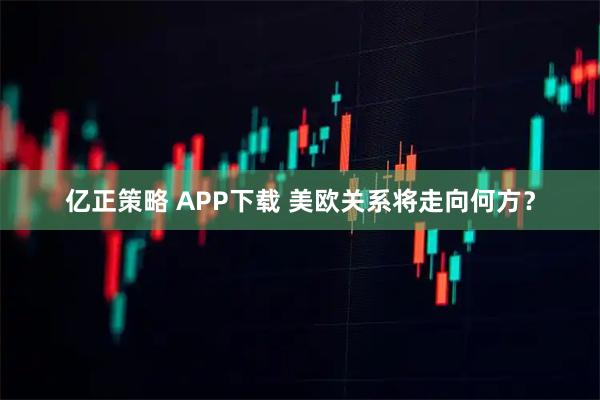 亿正策略 APP下载 美欧关系将走向何方？