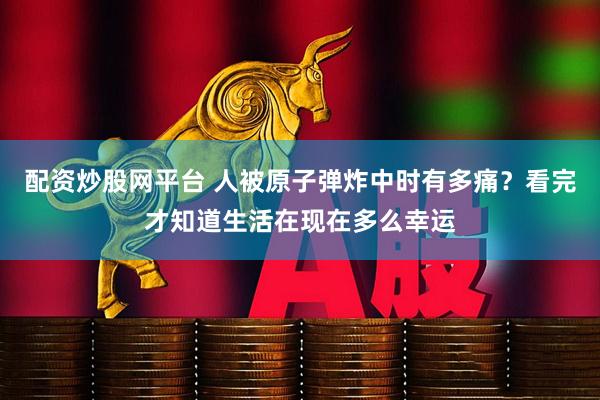 配资炒股网平台 人被原子弹炸中时有多痛？看完才知道生活在现在多么幸运