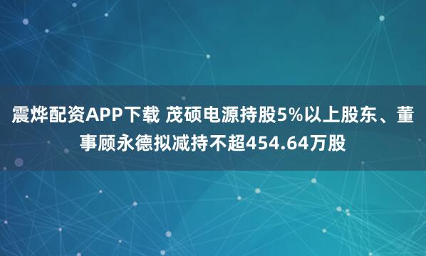 震烨配资APP下载 茂硕电源持股5%以上股东、董事顾永德拟减持不超454.64万股