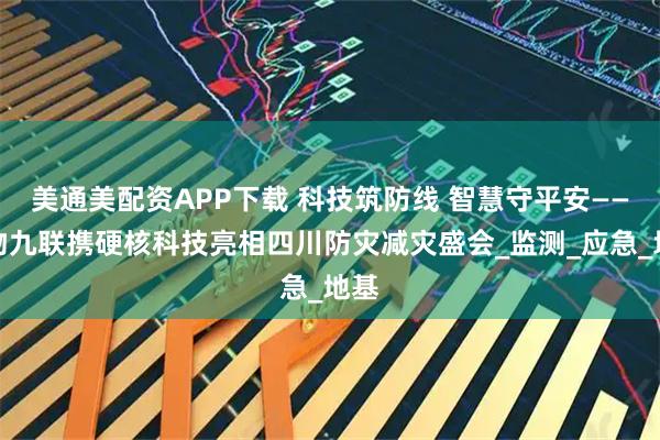 美通美配资APP下载 科技筑防线 智慧守平安——中物九联携硬核科技亮相四川防灾减灾盛会_监测_应急_地基