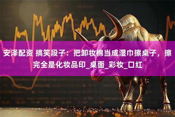 安泽配资 搞笑段子：把卸妆棉当成湿巾擦桌子，擦完全是化妆品印_桌面_彩妆_口红