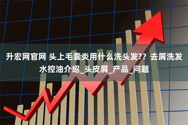 升宏网官网 头上毛囊炎用什么洗头发?？去屑洗发水控油介绍_头皮屑_产品_问题