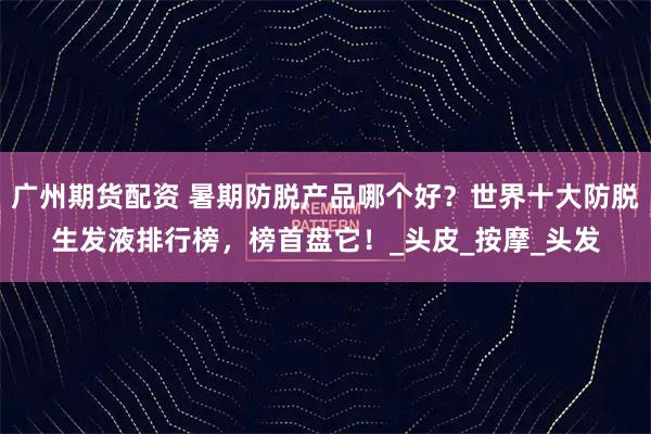 广州期货配资 暑期防脱产品哪个好？世界十大防脱生发液排行榜，榜首盘它！_头皮_按摩_头发