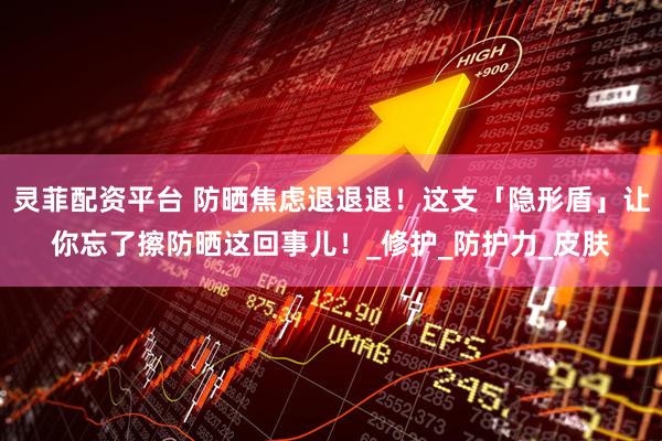 灵菲配资平台 防晒焦虑退退退！这支「隐形盾」让你忘了擦防晒这回事儿！_修护_防护力_皮肤