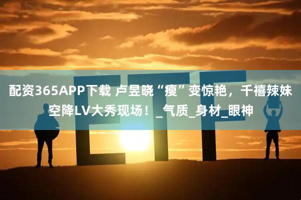 配资365APP下载 卢昱晓“瘦”变惊艳，千禧辣妹空降LV大秀现场！_气质_身材_眼神