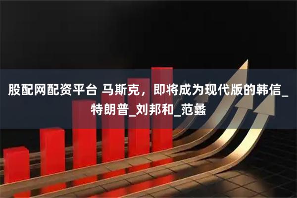 股配网配资平台 马斯克，即将成为现代版的韩信_特朗普_刘邦和_范蠡