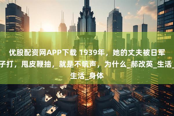 优股配资网APP下载 1939年，她的丈夫被日军用锤子打，甩皮鞭抽，就是不吭声，为什么_郝改英_生活_身体