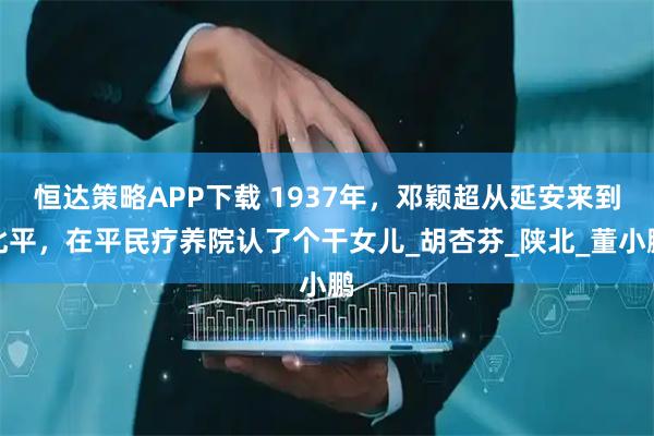 恒达策略APP下载 1937年，邓颖超从延安来到北平，在平民疗养院认了个干女儿_胡杏芬_陕北_董小鹏