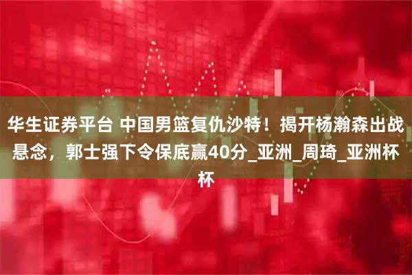 华生证券平台 中国男篮复仇沙特！揭开杨瀚森出战悬念，郭士强下令保底赢40分_亚洲_周琦_亚洲杯