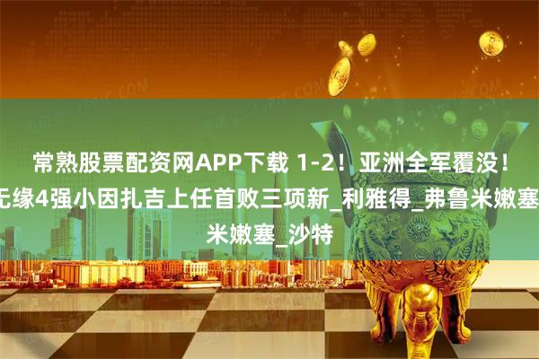 常熟股票配资网APP下载 1-2！亚洲全军覆没！新月无缘4强小因扎吉上任首败三项新_利雅得_弗鲁米嫩塞_沙特