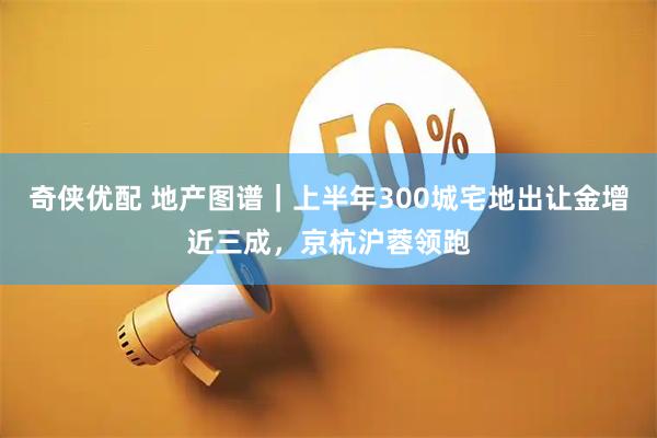 奇侠优配 地产图谱｜上半年300城宅地出让金增近三成，京杭沪蓉领跑