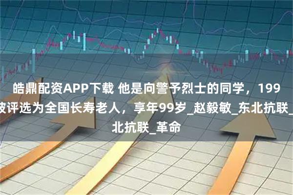 皓鼎配资APP下载 他是向警予烈士的同学，1993年被评选为全国长寿老人，享年99岁_赵毅敏_东北抗联_革命