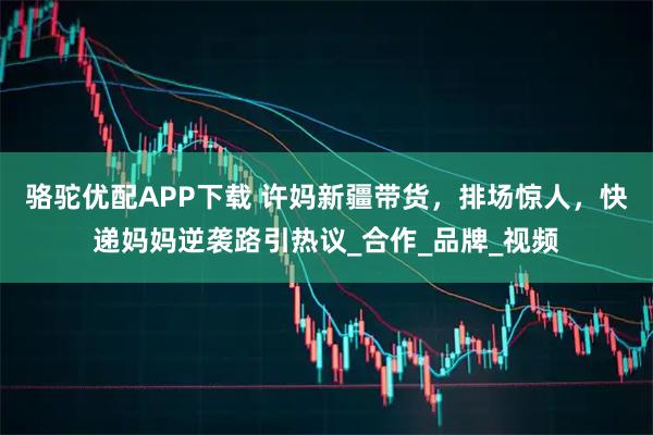 骆驼优配APP下载 许妈新疆带货，排场惊人，快递妈妈逆袭路引热议_合作_品牌_视频