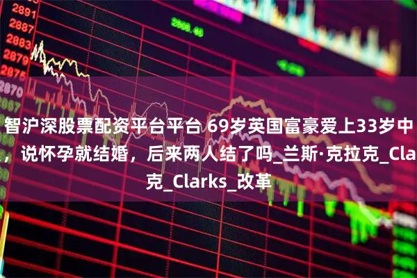 智沪深股票配资平台平台 69岁英国富豪爱上33岁中国外卖员，说怀孕就结婚，后来两人结了吗_兰斯·克拉克_Clarks_改革