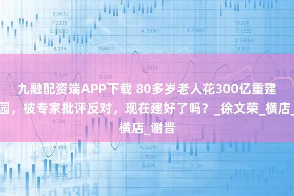 九融配资端APP下载 80多岁老人花300亿重建圆明园，被专家批评反对，现在建好了吗？_徐文荣_横店_谢晋