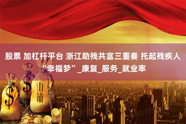 股票 加杠杆平台 浙江助残共富三重奏 托起残疾人“幸福梦”_康复_服务_就业率