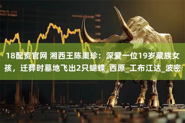 18配资官网 湘西王陈渠珍：深爱一位19岁藏族女孩，迁葬时墓地飞出2只蝴蝶_西原_工布江达_波密