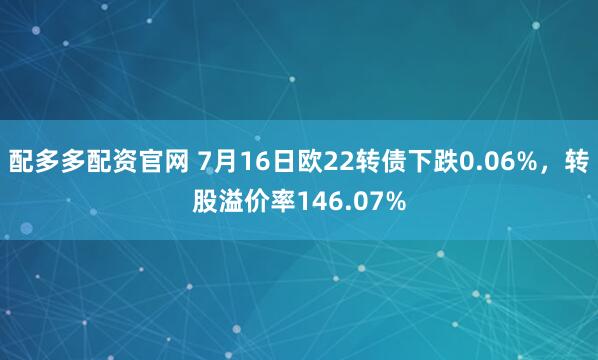 配多多配资官网 7月16日欧22转债下跌0.06%，转股溢价率146.07%