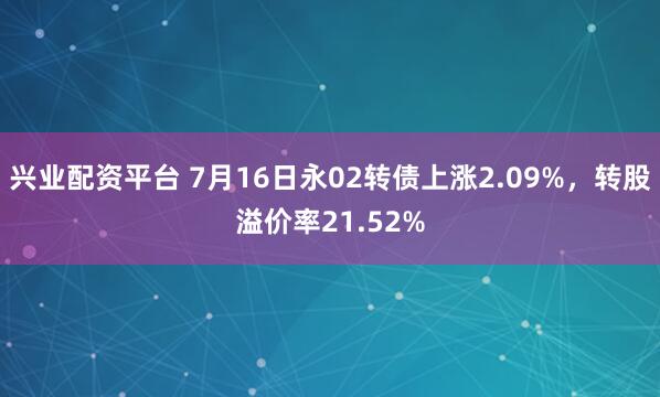 兴业配资平台 7月16日永02转债上涨2.09%，转股溢价率21.52%