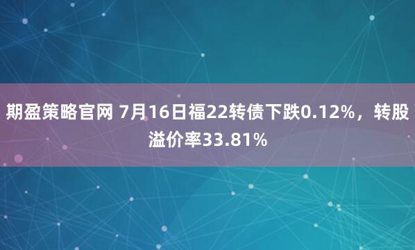 期盈策略官网 7月16日福22转债下跌0.12%，转股溢价率33.81%