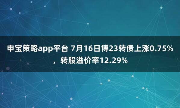 申宝策略app平台 7月16日博23转债上涨0.75%，转股溢价率12.29%