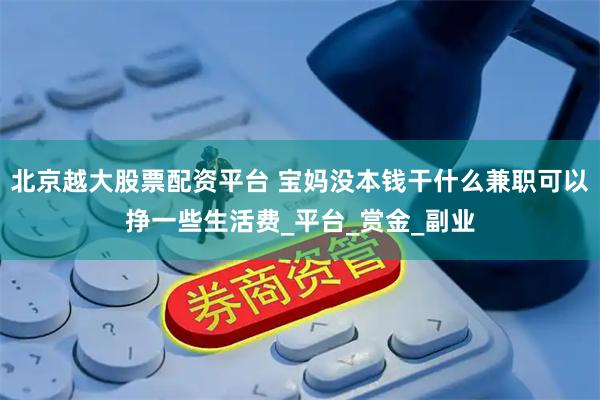 北京越大股票配资平台 宝妈没本钱干什么兼职可以挣一些生活费_平台_赏金_副业