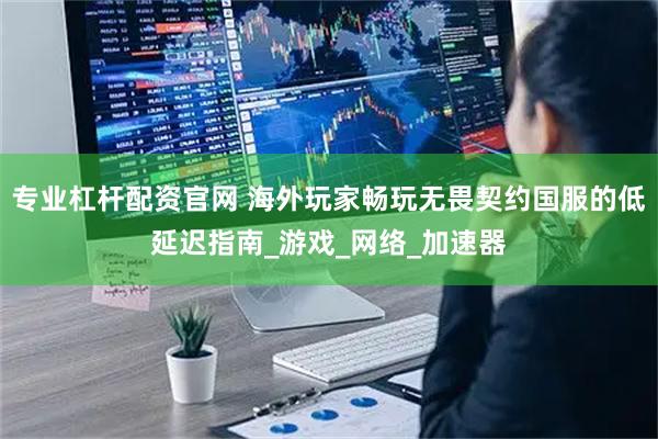 专业杠杆配资官网 海外玩家畅玩无畏契约国服的低延迟指南_游戏_网络_加速器