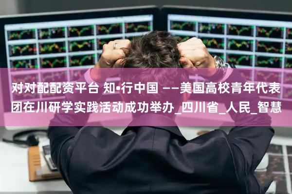 对对配配资平台 知•行中国 ——美国高校青年代表团在川研学实践活动成功举办_四川省_人民_智慧