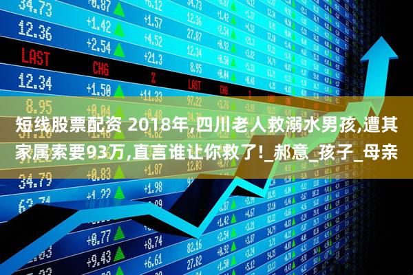 短线股票配资 2018年,四川老人救溺水男孩,遭其家属索要93万,直言谁让你救了!_郝意_孩子_母亲